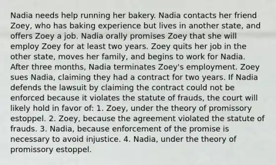 Nadia needs help running her bakery. Nadia contacts her friend Zoey, who has baking experience but lives in another state, and offers Zoey a job. Nadia orally promises Zoey that she will employ Zoey for at least two years. Zoey quits her job in the other state, moves her family, and begins to work for Nadia. After three months, Nadia terminates Zoey's employment. Zoey sues Nadia, claiming they had a contract for two years. If Nadia defends the lawsuit by claiming the contract could not be enforced because it violates the statute of frauds, the court will likely hold in favor of: 1. Zoey, under the theory of promissory estoppel. 2. Zoey, because the agreement violated the statute of frauds. 3. Nadia, because enforcement of the promise is necessary to avoid injustice. 4. Nadia, under the theory of promissory estoppel.