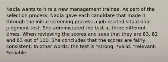 Nadia wants to hire a new management trainee. As part of the selection process, Nadia gave each candidate that made it through the initial screening process a job-related situational judgment test. She administered the test at three different times. When reviewing the scores and sees that they are 83, 82 and 83 out of 100. She concludes that the scores are fairly consistent. In other words, the test is *strong. *valid. *relevant. *reliable.