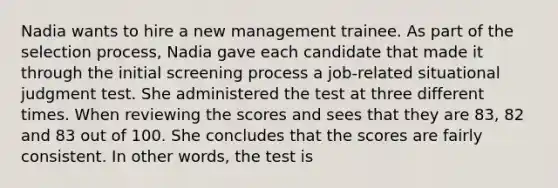 Nadia wants to hire a new management trainee. As part of the selection process, Nadia gave each candidate that made it through the initial screening process a job-related situational judgment test. She administered the test at three different times. When reviewing the scores and sees that they are 83, 82 and 83 out of 100. She concludes that the scores are fairly consistent. In other words, the test is