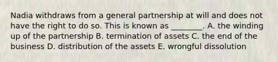 Nadia withdraws from a general partnership at will and does not have the right to do so. This is known as​ ________. A. the winding up of the partnership B. termination of assets C. the end of the business D. distribution of the assets E. wrongful dissolution