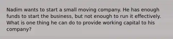 Nadim wants to start a small moving company. He has enough funds to start the business, but not enough to run it effectively. What is one thing he can do to provide working capital to his company?