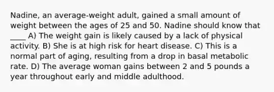 Nadine, an average-weight adult, gained a small amount of weight between the ages of 25 and 50. Nadine should know that ____ A) The weight gain is likely caused by a lack of physical activity. B) She is at high risk for heart disease. C) This is a normal part of aging, resulting from a drop in basal metabolic rate. D) The average woman gains between 2 and 5 pounds a year throughout early and middle adulthood.