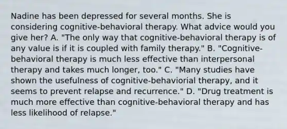 Nadine has been depressed for several months. She is considering cognitive-behavioral therapy. What advice would you give her? A. "The only way that cognitive-behavioral therapy is of any value is if it is coupled with family therapy." B. "Cognitive-behavioral therapy is much less effective than interpersonal therapy and takes much longer, too." C. "Many studies have shown the usefulness of cognitive-behaviorial therapy, and it seems to prevent relapse and recurrence." D. "Drug treatment is much more effective than cognitive-behavioral therapy and has less likelihood of relapse."