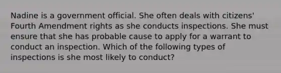 Nadine is a government official. She often deals with citizens' Fourth Amendment rights as she conducts inspections. She must ensure that she has probable cause to apply for a warrant to conduct an inspection. Which of the following types of inspections is she most likely to conduct?