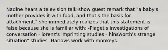 Nadine hears a television talk-show guest remark that "a baby's mother provides it with food, and that's the basis for attachment." she immediately realizes that this statement is false because she is familiar with: -Piaget's investigations of conversation - lorenz's imprinting studies - hinsworth's strange situation" studies -Harlows work with monkeys.