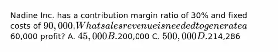 Nadine Inc. has a contribution margin ratio of 30% and fixed costs of 90,000. What sales revenue is needed to generate a60,000 profit? A. 45,000 B.200,000 C. 500,000 D.214,286