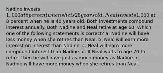 Nadine invests 1,000 at 8 percent when she is 25 years old. Neal invests1,000 at 8 percent when he is 40 years old. Both investments compound interest annually. Both Nadine and Neal retire at age 60. Which one of the following statements is correct? a. Nadine will have less money when she retires than Neal. b. Neal will earn more interest on interest than Nadine. c. Neal will earn more compound interest than Nadine. d. If Neal waits to age 70 to retire, then he will have just as much money as Nadine. e. Nadine will have more money when she retires than Neal.