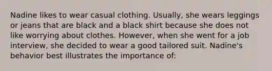 Nadine likes to wear casual clothing. Usually, she wears leggings or jeans that are black and a black shirt because she does not like worrying about clothes. However, when she went for a job interview, she decided to wear a good tailored suit. Nadine's behavior best illustrates the importance of: