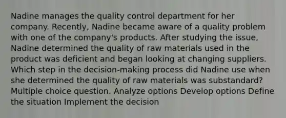 Nadine manages the quality control department for her company. Recently, Nadine became aware of a quality problem with one of the company's products. After studying the issue, Nadine determined the quality of raw materials used in the product was deficient and began looking at changing suppliers. Which step in the decision-making process did Nadine use when she determined the quality of raw materials was substandard? Multiple choice question. Analyze options Develop options Define the situation Implement the decision