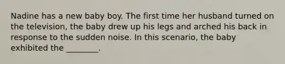 Nadine has a new baby boy. The first time her husband turned on the television, the baby drew up his legs and arched his back in response to the sudden noise. In this scenario, the baby exhibited the ________.