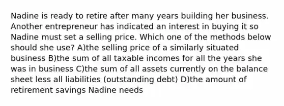 Nadine is ready to retire after many years building her business. Another entrepreneur has indicated an interest in buying it so Nadine must set a selling price. Which one of the methods below should she use? A)the selling price of a similarly situated business B)the sum of all taxable incomes for all the years she was in business C)the sum of all assets currently on the balance sheet less all liabilities (outstanding debt) D)the amount of retirement savings Nadine needs