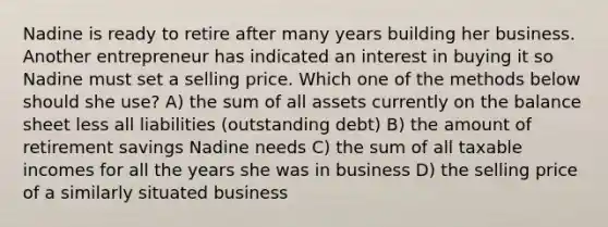 Nadine is ready to retire after many years building her business. Another entrepreneur has indicated an interest in buying it so Nadine must set a selling price. Which one of the methods below should she use? A) the sum of all assets currently on the balance sheet less all liabilities (outstanding debt) B) the amount of retirement savings Nadine needs C) the sum of all taxable incomes for all the years she was in business D) the selling price of a similarly situated business