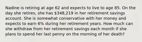 Nadine is retiring at age 62 and expects to live to age 85. On the day she retires, she has 348,219 in her retirement savings account. She is somewhat conservative with her money and expects to earn 6% during her retirement years. How much can she withdraw from her retirement savings each month if she plans to spend her last penny on the morning of her death?