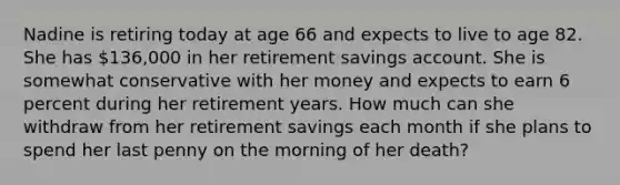 Nadine is retiring today at age 66 and expects to live to age 82. She has 136,000 in her retirement savings account. She is somewhat conservative with her money and expects to earn 6 percent during her retirement years. How much can she withdraw from her retirement savings each month if she plans to spend her last penny on the morning of her death?