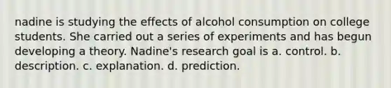 nadine is studying the effects of alcohol consumption on college students. She carried out a series of experiments and has begun developing a theory. Nadine's research goal is a. control. b. description. c. explanation. d. prediction.