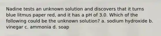 Nadine tests an unknown solution and discovers that it turns blue litmus paper red, and it has a pH of 3.0. Which of the following could be the unknown solution? a. sodium hydroxide b. vinegar c. ammonia d. soap