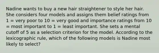 Nadine wants to buy a new hair straightener to style her hair. She considers four models and assigns them belief ratings from 1 = very poor to 10 = very good and importance ratings from 10 = most important to 1 = least important. She sets a mental cutoff of 5 as a selection criterion for the model. According to the lexicographic rule, which of the following models is Nadine most likely to select?