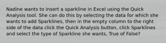 Nadine wants to insert a sparkline in Excel using the Quick Analysis tool. She can do this by selecting the data for which she wants to add Sparklines, then in the empty column to the right side of the data click the Quick Analysis button, click Sparklines and select the type of Sparkline she wants, True of False?