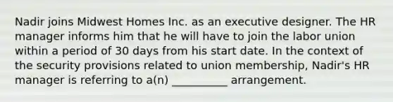 Nadir joins Midwest Homes Inc. as an executive designer. The HR manager informs him that he will have to join the labor union within a period of 30 days from his start date. In the context of the security provisions related to union membership, Nadir's HR manager is referring to a(n) __________ arrangement.