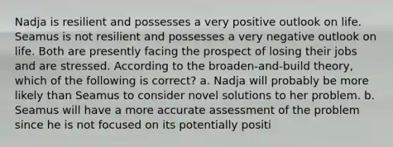 Nadja is resilient and possesses a very positive outlook on life. Seamus is not resilient and possesses a very negative outlook on life. Both are presently facing the prospect of losing their jobs and are stressed. According to the broaden-and-build theory, which of the following is correct? a. Nadja will probably be more likely than Seamus to consider novel solutions to her problem. b. Seamus will have a more accurate assessment of the problem since he is not focused on its potentially positi