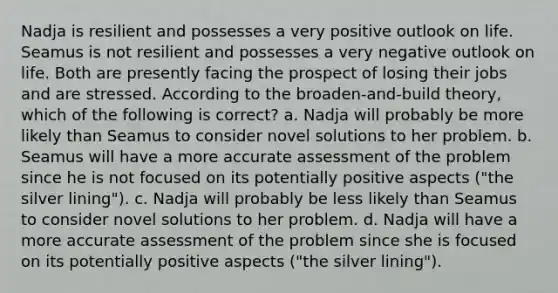 Nadja is resilient and possesses a very positive outlook on life. Seamus is not resilient and possesses a very negative outlook on life. Both are presently facing the prospect of losing their jobs and are stressed. According to the broaden-and-build theory, which of the following is correct? a. Nadja will probably be more likely than Seamus to consider novel solutions to her problem. b. Seamus will have a more accurate assessment of the problem since he is not focused on its potentially positive aspects ("the silver lining"). c. Nadja will probably be less likely than Seamus to consider novel solutions to her problem. d. Nadja will have a more accurate assessment of the problem since she is focused on its potentially positive aspects ("the silver lining").