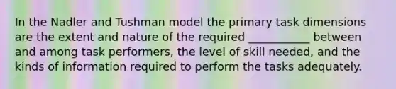 In the Nadler and Tushman model the primary task dimensions are the extent and nature of the required ___________ between and among task performers, the level of skill needed, and the kinds of information required to perform the tasks adequately.