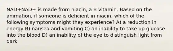 NAD+NAD+ is made from niacin, a B vitamin. Based on the animation, if someone is deficient in niacin, which of the following symptoms might they experience? A) a reduction in energy B) nausea and vomiting C) an inability to take up glucose into <a href='https://www.questionai.com/knowledge/k7oXMfj7lk-the-blood' class='anchor-knowledge'>the blood</a> D) an inability of the eye to distinguish light from dark