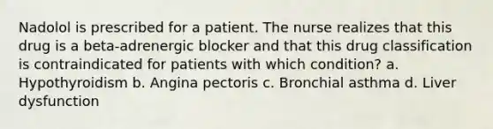 Nadolol is prescribed for a patient. The nurse realizes that this drug is a beta-adrenergic blocker and that this drug classification is contraindicated for patients with which condition? a. Hypothyroidism b. Angina pectoris c. Bronchial asthma d. Liver dysfunction