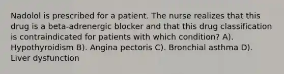 Nadolol is prescribed for a patient. The nurse realizes that this drug is a beta-adrenergic blocker and that this drug classification is contraindicated for patients with which condition? A). Hypothyroidism B). Angina pectoris C). Bronchial asthma D). Liver dysfunction