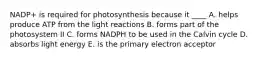 NADP+ is required for photosynthesis because it ____ A. helps produce ATP from the light reactions B. forms part of the photosystem II C. forms NADPH to be used in the Calvin cycle D. absorbs light energy E. is the primary electron acceptor