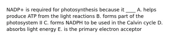 NADP+ is required for photosynthesis because it ____ A. helps produce ATP from the light reactions B. forms part of the photosystem II C. forms NADPH to be used in the Calvin cycle D. absorbs light energy E. is the primary electron acceptor