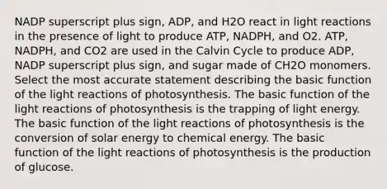 NADP superscript plus sign, ADP, and H2O react in <a href='https://www.questionai.com/knowledge/kSUoWrrvoC-light-reactions' class='anchor-knowledge'>light reactions</a> in the presence of light to produce ATP, NADPH, and O2. ATP, NADPH, and CO2 are used in the Calvin Cycle to produce ADP, NADP superscript plus sign, and sugar made of CH2O monomers. Select the most accurate statement describing the basic function of the light reactions of photosynthesis. The basic function of the light reactions of photosynthesis is the trapping of light energy. The basic function of the light reactions of photosynthesis is the conversion of solar energy to chemical energy. The basic function of the light reactions of photosynthesis is the production of glucose.