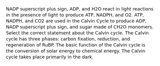 NADP superscript plus sign, ADP, and H2O react in light reactions in the presence of light to produce ATP, NADPH, and O2. ATP, NADPH, and CO2 are used in the Calvin Cycle to produce ADP, NADP superscript plus sign, and sugar made of CH2O monomers. Select the correct statement about the Calvin cycle. The Calvin cycle has three phases: carbon fixation, reduction, and regeneration of RuBP. The basic function of the Calvin cycle is the conversion of solar energy to chemical energy. The Calvin cycle takes place primarily in the dark.