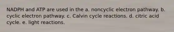 NADPH and ATP are used in the a. noncyclic electron pathway. b. cyclic electron pathway. c. Calvin cycle reactions. d. citric acid cycle. e. light reactions.