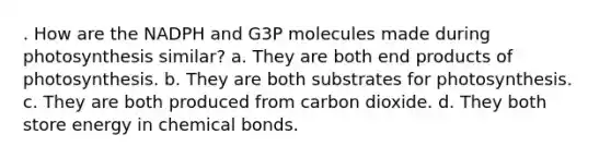 . How are the NADPH and G3P molecules made during photosynthesis similar? a. They are both end products of photosynthesis. b. They are both substrates for photosynthesis. c. They are both produced from carbon dioxide. d. They both store energy in chemical bonds.