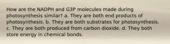 How are the NADPH and G3P molecules made during photosynthesis similar? a. They are both end products of photosynthesis. b. They are both substrates for photosynthesis. c. They are both produced from carbon dioxide. d. They both store energy in chemical bonds.