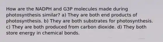 How are the NADPH and G3P molecules made during photosynthesis similar? a) They are both end products of photosynthesis. b) They are both substrates for photosynthesis. c) They are both produced from carbon dioxide. d) They both store energy in chemical bonds.