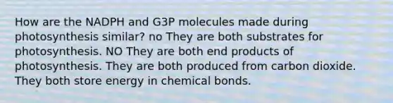 How are the NADPH and G3P molecules made during photosynthesis similar? no They are both substrates for photosynthesis. NO They are both end products of photosynthesis. They are both produced from carbon dioxide. They both store energy in chemical bonds.