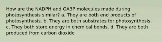 How are the NADPH and GA3P molecules made during photosynthesis similar? a. They are both end products of photosynthesis. b. They are both substrates for photosynthesis. c. They both store energy in chemical bonds. d. They are both produced from carbon dioxide