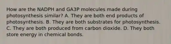 How are the NADPH and GA3P molecules made during photosynthesis similar? A. They are both end products of photosynthesis. B. They are both substrates for photosynthesis. C. They are both produced from carbon dioxide. D. They both store energy in chemical bonds.