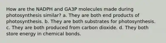 How are the NADPH and GA3P molecules made during photosynthesis similar? a. They are both end products of photosynthesis. b. They are both substrates for photosynthesis. c. They are both produced from carbon dioxide. d. They both store energy in chemical bonds.