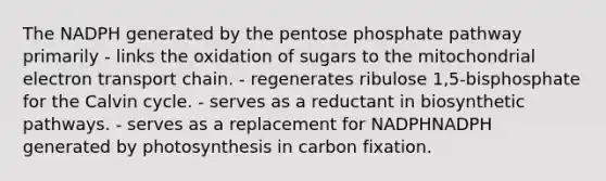 The NADPH generated by the pentose phosphate pathway primarily - links the oxidation of sugars to the mitochondrial electron transport chain. - regenerates ribulose 1,5‑bisphosphate for the Calvin cycle. - serves as a reductant in biosynthetic pathways. - serves as a replacement for NADPHNADPH generated by photosynthesis in carbon fixation.