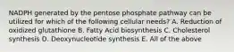 NADPH generated by the pentose phosphate pathway can be utilized for which of the following cellular needs? A. Reduction of oxidized glutathione B. Fatty Acid biosynthesis C. Cholesterol synthesis D. Deoxynucleotide synthesis E. All of the above