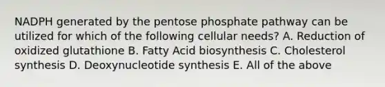 NADPH generated by the pentose phosphate pathway can be utilized for which of the following cellular needs? A. Reduction of oxidized glutathione B. Fatty Acid biosynthesis C. Cholesterol synthesis D. Deoxynucleotide synthesis E. All of the above