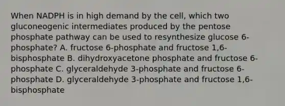 When NADPH is in high demand by the cell, which two gluconeogenic intermediates produced by the pentose phosphate pathway can be used to resynthesize glucose 6-phosphate? A. fructose 6-phosphate and fructose 1,6-bisphosphate B. dihydroxyacetone phosphate and fructose 6-phosphate C. glyceraldehyde 3-phosphate and fructose 6-phosphate D. glyceraldehyde 3-phosphate and fructose 1,6-bisphosphate