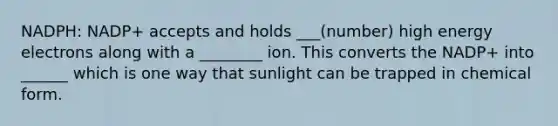 NADPH: NADP+ accepts and holds ___(number) high energy electrons along with a ________ ion. This converts the NADP+ into ______ which is one way that sunlight can be trapped in chemical form.