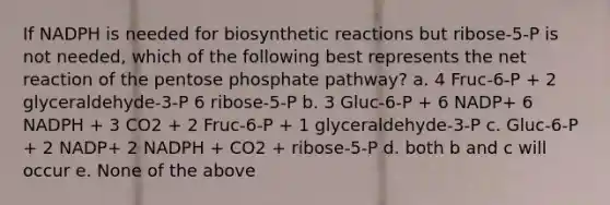 If NADPH is needed for biosynthetic reactions but ribose-5-P is not needed, which of the following best represents the net reaction of the pentose phosphate pathway? a. 4 Fruc-6-P + 2 glyceraldehyde-3-P 6 ribose-5-P b. 3 Gluc-6-P + 6 NADP+ 6 NADPH + 3 CO2 + 2 Fruc-6-P + 1 glyceraldehyde-3-P c. Gluc-6-P + 2 NADP+ 2 NADPH + CO2 + ribose-5-P d. both b and c will occur e. None of the above