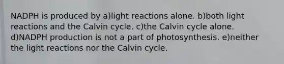 NADPH is produced by a)<a href='https://www.questionai.com/knowledge/kSUoWrrvoC-light-reactions' class='anchor-knowledge'>light reactions</a> alone. b)both light reactions and the Calvin cycle. c)the Calvin cycle alone. d)NADPH production is not a part of photosynthesis. e)neither the light reactions nor the Calvin cycle.