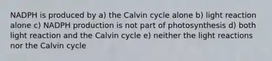 NADPH is produced by a) the Calvin cycle alone b) light reaction alone c) NADPH production is not part of photosynthesis d) both light reaction and the Calvin cycle e) neither the light reactions nor the Calvin cycle