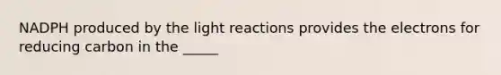 NADPH produced by the light reactions provides the electrons for reducing carbon in the _____